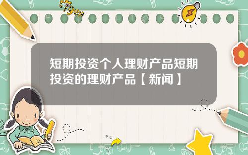 短期投资个人理财产品短期投资的理财产品【新闻】