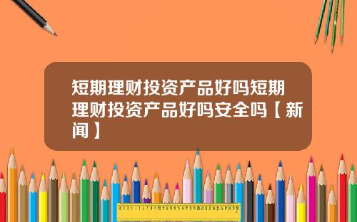 短期理财投资产品好吗短期理财投资产品好吗安全吗【新闻】