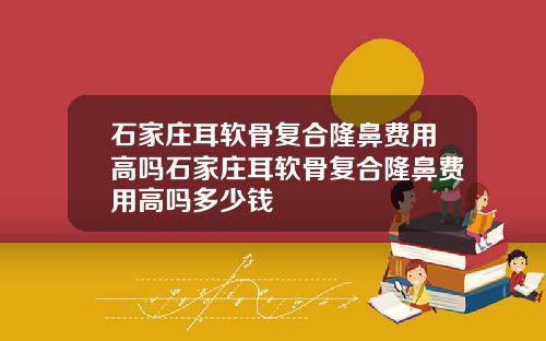 石家庄耳软骨复合隆鼻费用高吗石家庄耳软骨复合隆鼻费用高吗多少钱