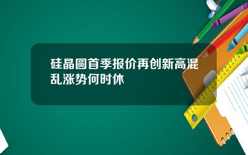 硅晶圆首季报价再创新高混乱涨势何时休