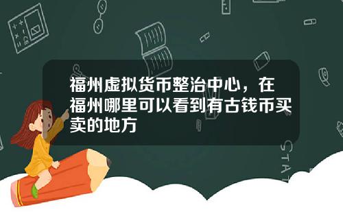 福州虚拟货币整治中心，在福州哪里可以看到有古钱币买卖的地方