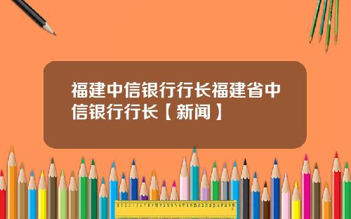 福建中信银行行长福建省中信银行行长【新闻】