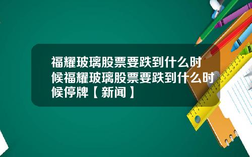 福耀玻璃股票要跌到什么时候福耀玻璃股票要跌到什么时候停牌【新闻】