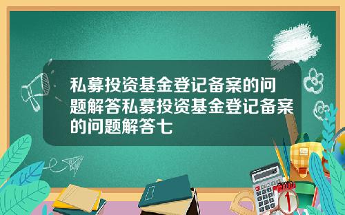 私募投资基金登记备案的问题解答私募投资基金登记备案的问题解答七