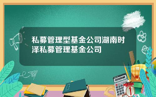 私募管理型基金公司湖南时泽私募管理基金公司