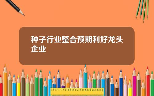 种子行业整合预期利好龙头企业