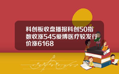 科创板收盘播报科创50指数收涨545爱博医疗较发行价涨6168