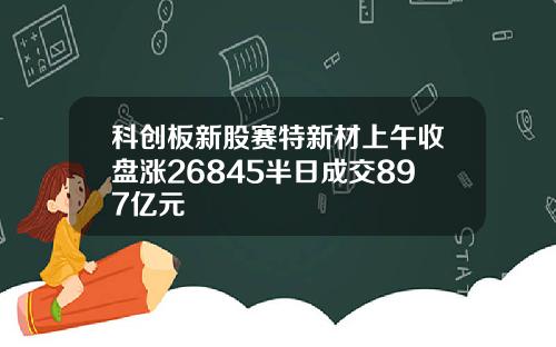 科创板新股赛特新材上午收盘涨26845半日成交897亿元