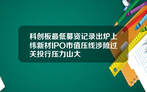 科创板最低募资记录出炉上纬新材IPO市值压线涉险过关投行压力山大