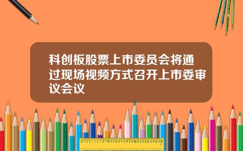 科创板股票上市委员会将通过现场视频方式召开上市委审议会议