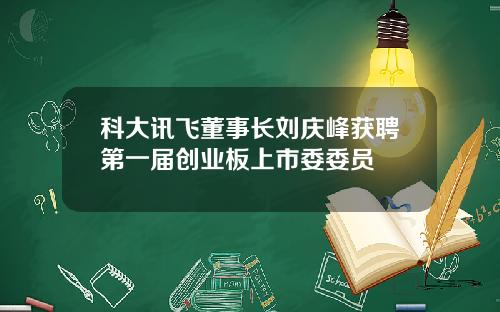 科大讯飞董事长刘庆峰获聘第一届创业板上市委委员