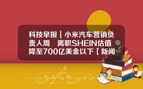 科技早报｜小米汽车营销负责人周钘离职SHEIN估值降至700亿美金以下【新闻】