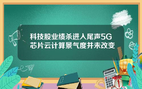 科技股业绩杀进入尾声5G芯片云计算景气度并未改变