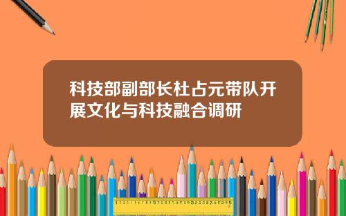 科技部副部长杜占元带队开展文化与科技融合调研