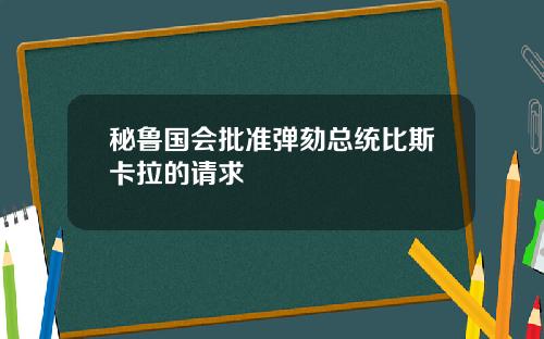 秘鲁国会批准弹劾总统比斯卡拉的请求
