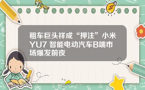 租车巨头祥成“押注”小米YU7 智能电动汽车B端市场爆发前夜