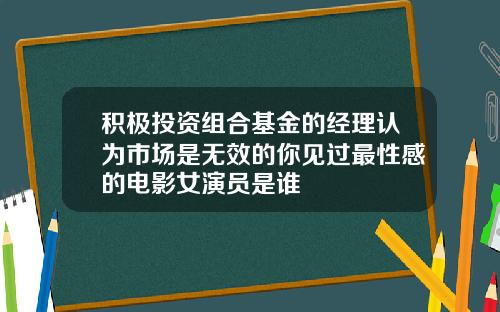 积极投资组合基金的经理认为市场是无效的你见过最性感的电影女演员是谁