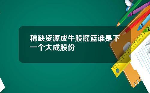 稀缺资源成牛股摇篮谁是下一个大成股份