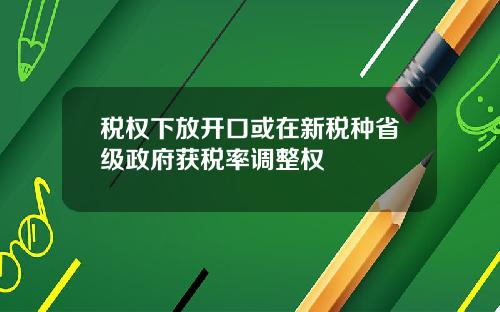 税权下放开口或在新税种省级政府获税率调整权