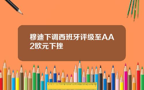 穆迪下调西班牙评级至AA2欧元下挫