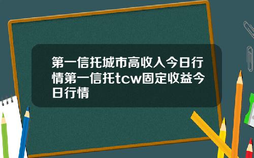 第一信托城市高收入今日行情第一信托tcw固定收益今日行情