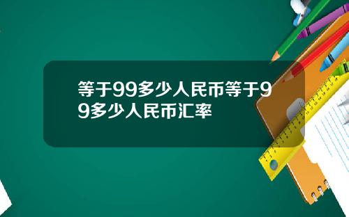 等于99多少人民币等于99多少人民币汇率
