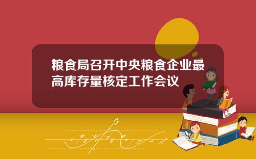 粮食局召开中央粮食企业最高库存量核定工作会议