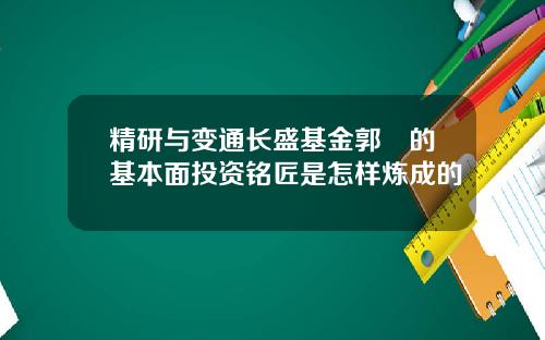 精研与变通长盛基金郭堃的基本面投资铭匠是怎样炼成的