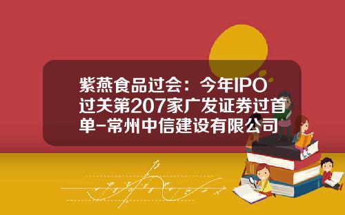紫燕食品过会：今年IPO过关第207家广发证券过首单-常州中信建设有限公司