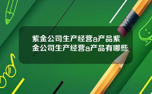 紫金公司生产经营a产品紫金公司生产经营a产品有哪些