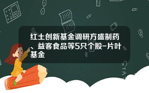 红土创新基金调研方盛制药、益客食品等5只个股-片叶基金