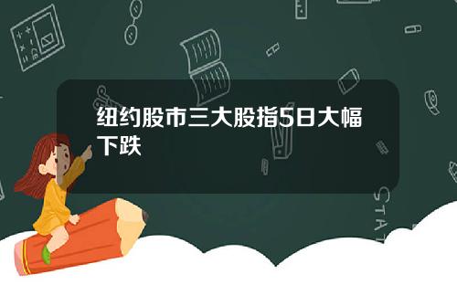纽约股市三大股指5日大幅下跌