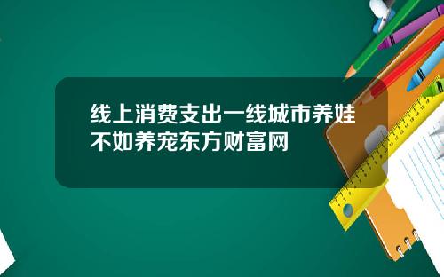 线上消费支出一线城市养娃不如养宠东方财富网