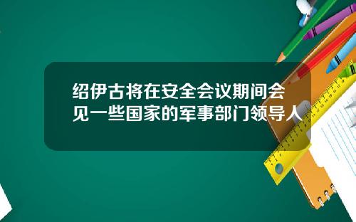绍伊古将在安全会议期间会见一些国家的军事部门领导人