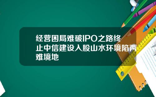 经营困局难破IPO之路终止中信建设入股山水环境陷两难境地