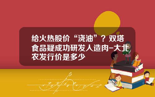 给火热股价“浇油”？双塔食品疑成功研发人造肉-大北农发行价是多少