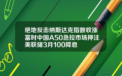 绝地反击纳斯达克指数收涨富时中国A50急拉市场押注美联储3月100降息