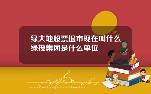 绿大地股票退市现在叫什么绿投集团是什么单位