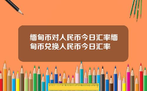 缅甸币对人民币今日汇率缅甸币兑换人民币今日汇率