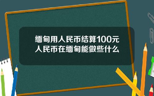 缅甸用人民币结算100元人民币在缅甸能做些什么