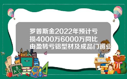 罗普斯金2022年预计亏损4000万6000万同比由盈转亏铝型材及成品门窗业务市场推广放缓