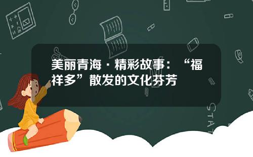 美丽青海·精彩故事：“福祥多”散发的文化芬芳