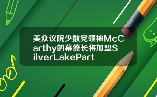 美众议院少数党领袖McCarthy的幕僚长将加盟SilverLakePartners
