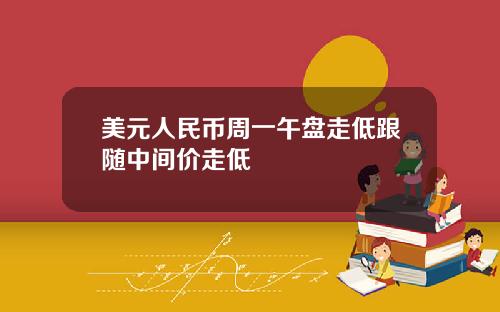 美元人民币周一午盘走低跟随中间价走低