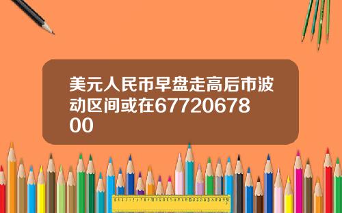 美元人民币早盘走高后市波动区间或在6772067800