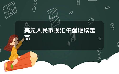 美元人民币现汇午盘继续走高