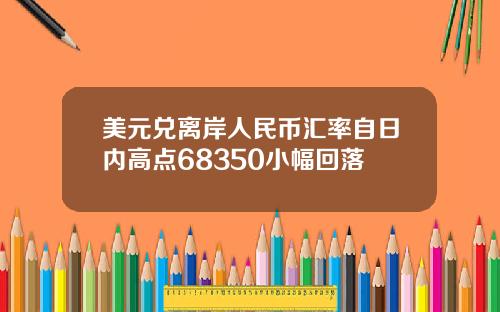 美元兑离岸人民币汇率自日内高点68350小幅回落