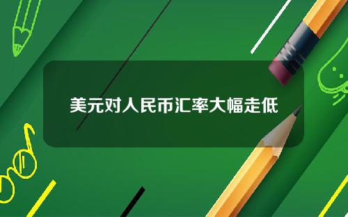 美元对人民币汇率大幅走低
