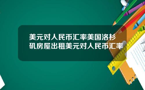 美元对人民币汇率美国洛杉矶房屋出租美元对人民币汇率