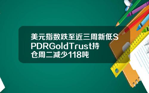 美元指数跌至近三周新低SPDRGoldTrust持仓周二减少118吨